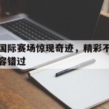 爱游戏娱乐-国际赛场惊现奇迹，精彩不容错过()